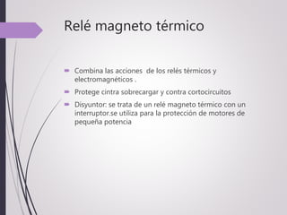 Relé magneto térmico
 Combina las acciones de los relés térmicos y
electromagnéticos .
 Protege cintra sobrecargar y contra cortocircuitos
 Disyuntor: se trata de un relé magneto térmico con un
interruptor.se utiliza para la protección de motores de
pequeña potencia
 