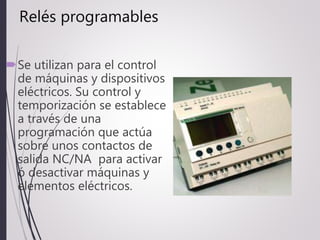 Relés programables
Se utilizan para el control
de máquinas y dispositivos
eléctricos. Su control y
temporización se establece
a través de una
programación que actúa
sobre unos contactos de
salida NC/NA para activar
ó desactivar máquinas y
elementos eléctricos.
 