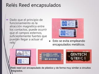 Relés Reed encapsulados
 Dado que el principio de
funcionamiento es la
atracción magnética entre
los contactos, puede ocurrir
que el campos externos,
suficientemente fuertes que
puedan llegar a actuar el
relé.
 Esto se evita empleando
encapsulados metálicos.
Relé reed con encapsulado de plástico y de forma muy similar a circuitos
integrados.
 