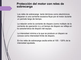 Protección del motor con reles de
sobrecarga
Los relés de sobrecarga tanto térmicos como electrónicos
disparan si una corriente excesiva fluye por el motor durante
un período largo de tiempo.
La relación entre la corriente de disparo (como múltiplo de la
corriente de operación Ie) y el tiempo de disparo se refleja en
la característica de disparo del equipo.
La intensidad minima a la que se produce un disparo se
conoce como intensidad limite de disparo.
En los relés de sobrecarga oscila entre el 105 - 120% de la
intensidad ajustada.
 