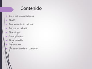 Contenido
 Automatismos eléctricos
 El relé.
 Funcionamiento del relé
 Estructura del relé
 Simbología
 Características
 Tipos de relés
 Contactores.
 Constitución de un contactor
 