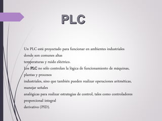 Un PLC está proyectado para funcionar en ambientes industriales
donde son comunes altas
temperaturas y ruido eléctrico.
Los PLC no sólo controlan la lógica de funcionamiento de máquinas,
plantas y procesos
industriales, sino que también pueden realizar operaciones aritméticas,
manejar señales
analógicas para realizar estrategias de control, tales como controladores
proporcional integral
derivativo (PID).
 
