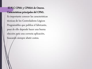 El PLC CPM1 y CPM2A de Omron.
Características principales del CPM1.
Es importante conocer las características
técnicas de los Controladores Lógicos
Programables que publica el fabricante,
pues de ello depende hacer una buena
elección para una correcta aplicación,
buscando siempre abatir costos.
 