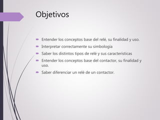 Objetivos
 Entender los conceptos base del relé, su finalidad y uso.
 Interpretar correctamente su simbología
 Saber los distintos tipos de relé y sus características
 Entender los conceptos base del contactor, su finalidad y
uso.
 Saber diferenciar un relé de un contactor.
 