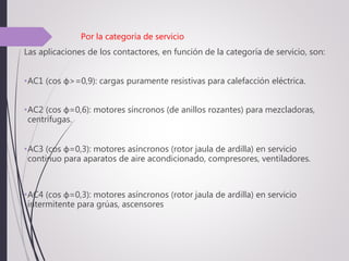Por la categoría de servicio
Las aplicaciones de los contactores, en función de la categoría de servicio, son:
•AC1 (cos φ>=0,9): cargas puramente resistivas para calefacción eléctrica.
•AC2 (cos φ=0,6): motores síncronos (de anillos rozantes) para mezcladoras,
centrífugas.
•AC3 (cos φ=0,3): motores asíncronos (rotor jaula de ardilla) en servicio
continuo para aparatos de aire acondicionado, compresores, ventiladores.
•AC4 (cos φ=0,3): motores asíncronos (rotor jaula de ardilla) en servicio
intermitente para grúas, ascensores
 