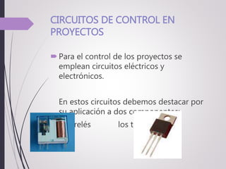 CIRCUITOS DE CONTROL EN
PROYECTOS
Para el control de los proyectos se
emplean circuitos eléctricos y
electrónicos.
En estos circuitos debemos destacar por
su aplicación a dos componentes:
los relés los transistores
 