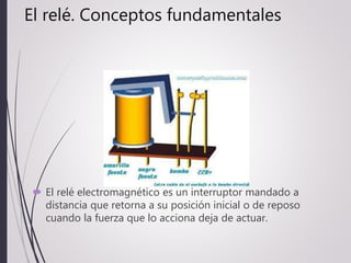 El relé. Conceptos fundamentales
 El relé electromagnético es un interruptor mandado a
distancia que retorna a su posición inicial o de reposo
cuando la fuerza que lo acciona deja de actuar.
 