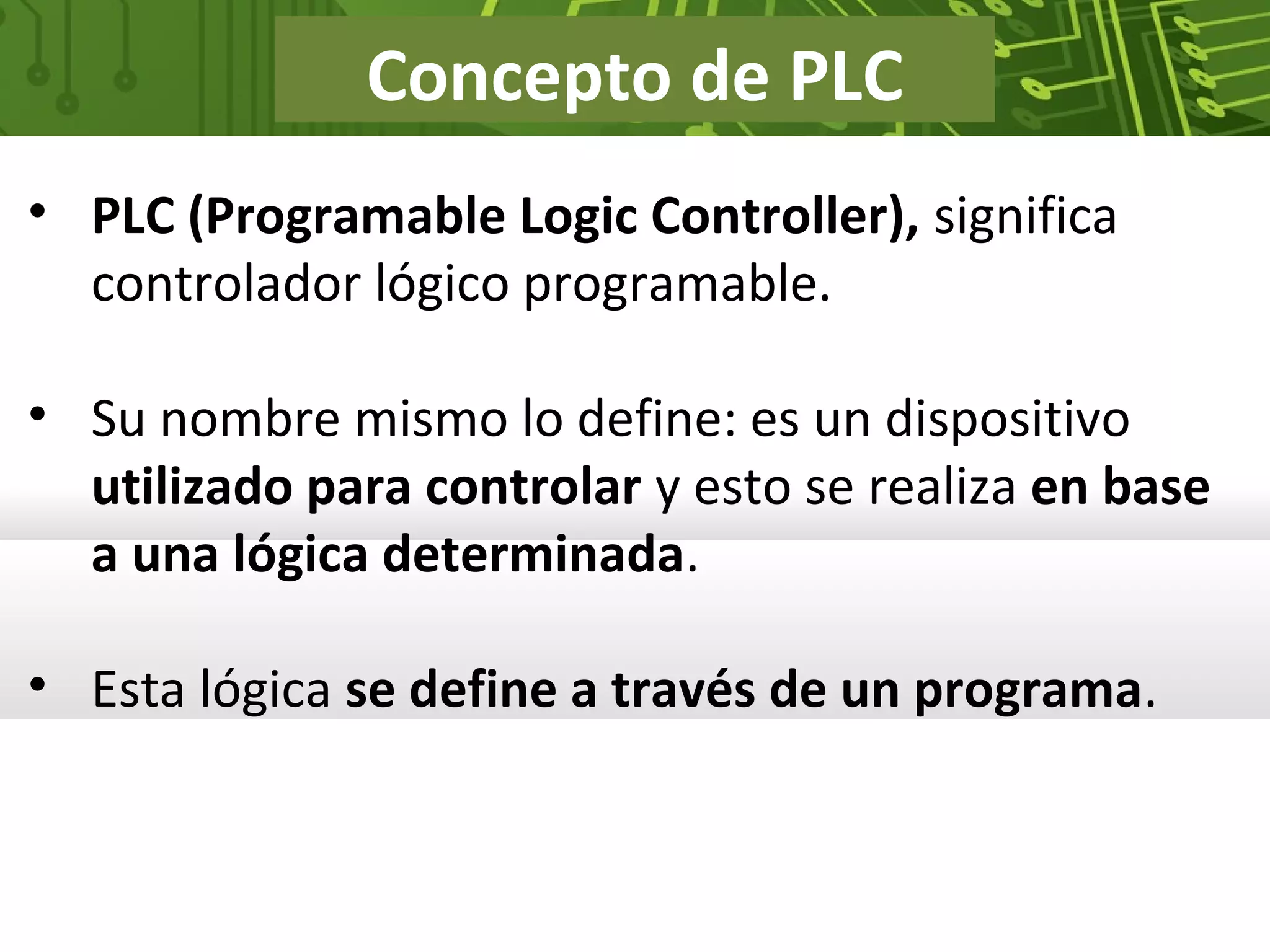 Concepto de PLC
• PLC (Programable Logic Controller), significa
controlador lógico programable.
• Su nombre mismo lo define: es un dispositivo
utilizado para controlar y esto se realiza en base
a una lógica determinada.
• Esta lógica se define a través de un programa.
 