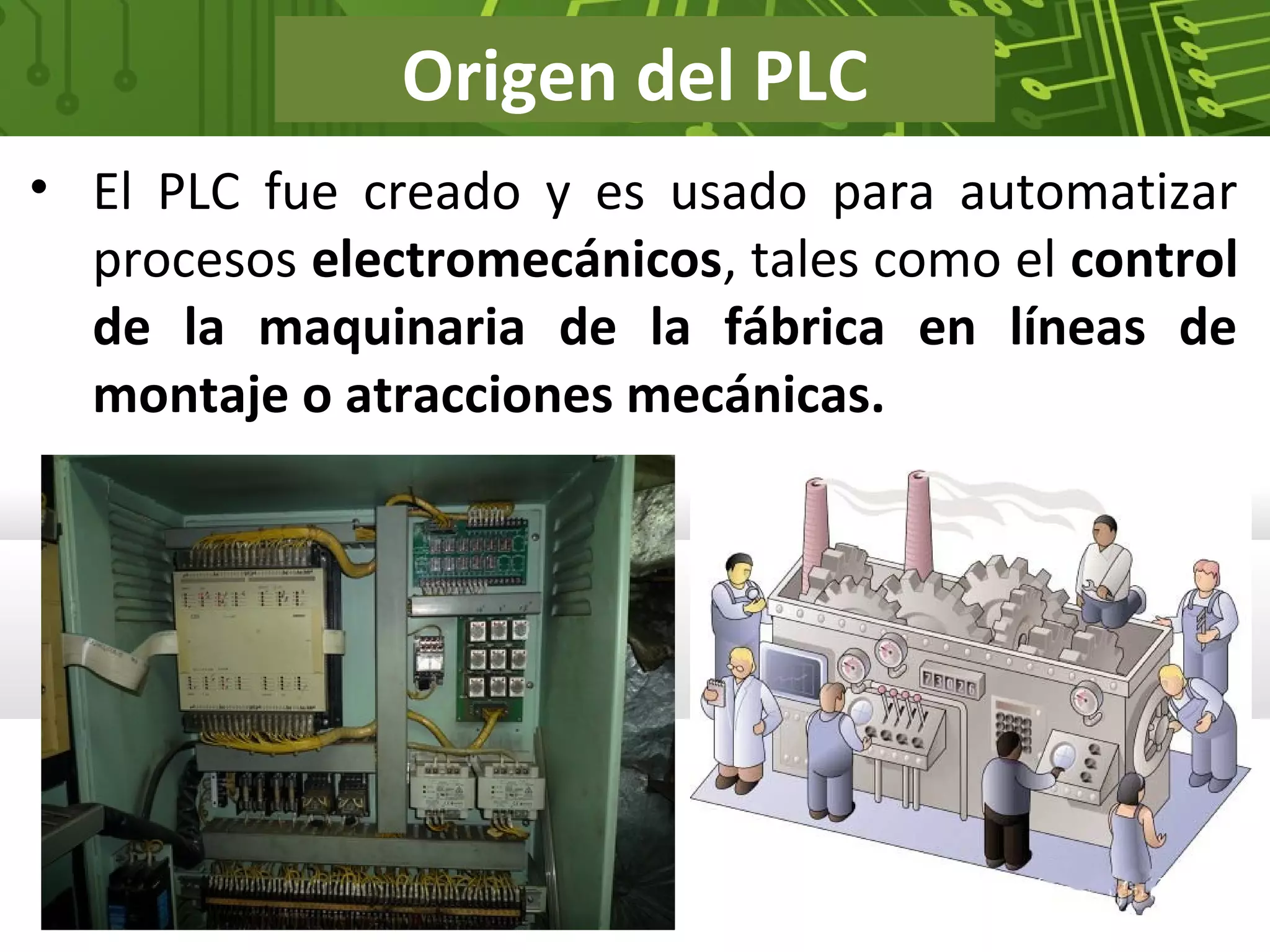 Origen del PLC
• El PLC fue creado y es usado para automatizar
procesos electromecánicos, tales como el control
de la maquinaria de la fábrica en líneas de
montaje o atracciones mecánicas.
 