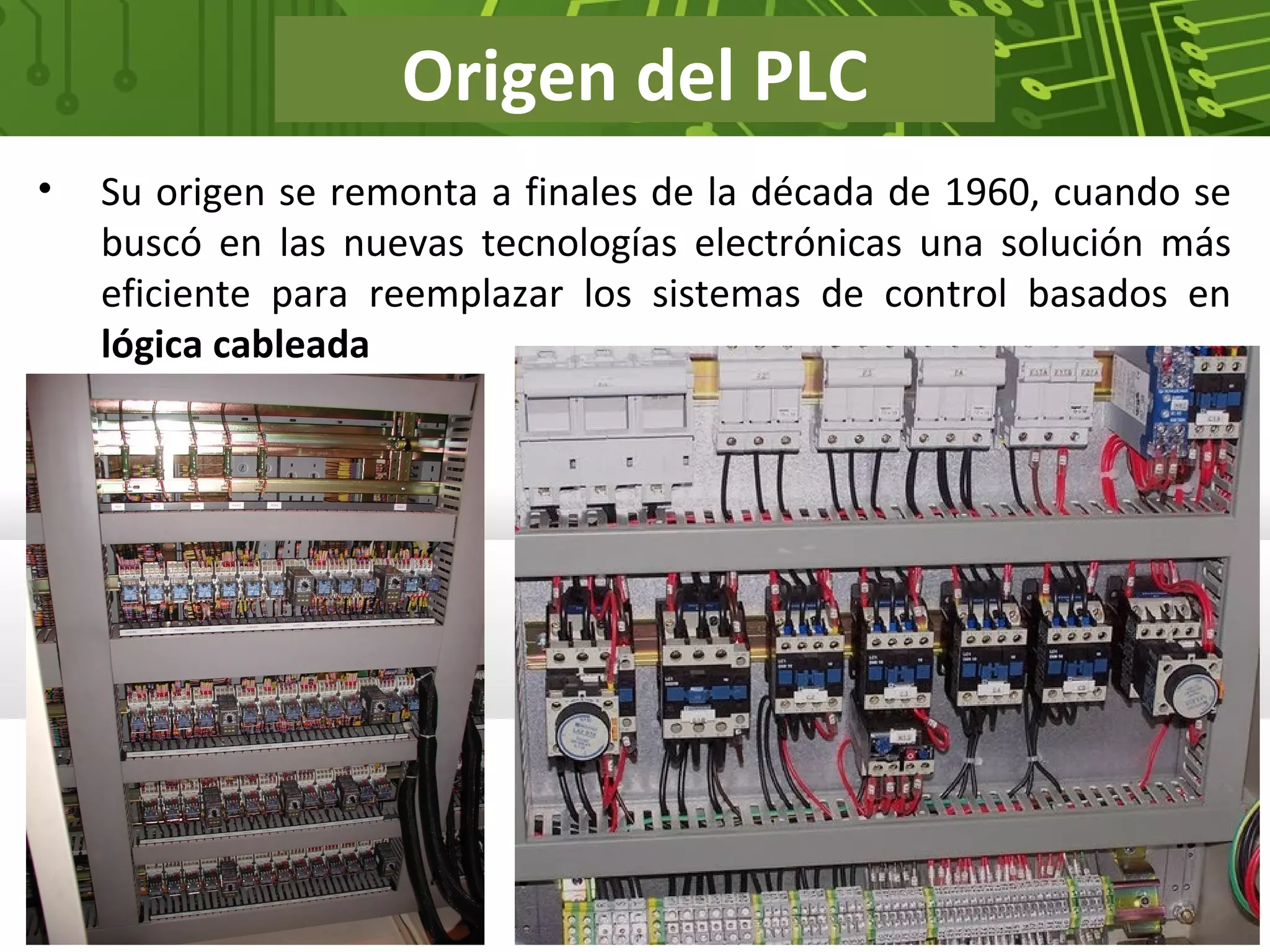 Origen del PLC
• Su origen se remonta a finales de la década de 1960, cuando se
buscó en las nuevas tecnologías electrónicas una solución más
eficiente para reemplazar los sistemas de control basados en
lógica cableada
 