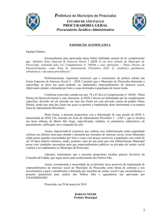 Prefeitura do Município de Piracicaba
ESTADO DE SÃO PAULO
PROCURADORIA GERAL
Procuradoria Jurídico-Administrativa
EXPOSIÇÃO JUSTIFICATIVA
Egrégia Câmara,
Encaminhamos para apreciação dessa Nobre Edilidade, projeto de lei complementar
que “delimita Zona Especial de Interesse Social 2 (ZEIS 2) em área urbana do Município de
Piracicaba, instituída pela Lei Complementar nº 186/06 e suas alterações – Plano Diretor de
Desenvolvimento, como Zona de Adensamento Prioritário (ZAP 1), estabelece parâmetros
urbanísticos e dá outras providências”.
Preliminarmente, importante esclarecer que o instrumento de política urbana das
Zonas Especiais de Interesse Social 2 – ZEIS 2 permite que o Município de Piracicaba determine e
especifique as áreas nas quais poderão ser implantados empreendimentos de interesse social,
objetivando atender a demanda por lotes e casas destinados à população de menor renda.
Conforme a previsão contida nos arts. 78 a 87 da Lei Complementar nº 186/06 - Plano
Diretor de Desenvolvimento e suas alterações, as ZEIS 2 devem ser delimitadas por lei complementar
específica, devendo ser ela inserida em uma das Zonas em cuja previsão consta do próprio Plano
Diretor, sendo que uma das Zonas nas quais se permite a implantação deste instrumento é na própria
Zona de Adensamento Prioritário.
Desta forma, a presente propositura visa a delimitação de uma porção de ZEIS 2,
denominada de ZEIS 2-H, inserida em Zona de Adensamento Prioritário 1 – ZAP 1, que se localiza
em áreas urbanas do Bairro São Jorge, especificando, também, os parâmetros urbanísticos, de
parcelamento, edificação, uso e ocupação do solo.
Assim, imprescindível esclarecer que embora essa Administração tenha empenhado
esforços nos últimos anos para atender a demanda por moradias de interesse social, nosso Município
ainda possui grandes necessidades por lotes e casas com preços acessíveis à população com renda de
até 10 (dez) salários mínimos, sendo, portanto, mais do que justo que esta Administração Municipal
possa criar condições necessárias para que empreendimentos públicos ou privados de caráter social
venham a ser implantados no Município de Piracicaba.
Ademais, informamos que a presente propositura recebeu parecer favorável do
Conselho da Cidade, que segue anexo para conhecimento dos Nobres Edis.
Assim, considerando a necessidade de se delimitar áreas possíveis de implantação de
empreendimentos de interesse social no Município de Piracicaba como forma de estímulo a tais
investimentos e para o atendimento à demanda por moradias de caráter social é que encaminhamos a
presente propositura para análise dos Nobres Edis e aguardamos sua aprovação por
UNANIMIDADE!
Piracicaba, em 29 de março de 2010.
BARJAS NEGRI
Prefeito Municipal
2
 