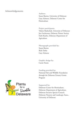 Acknowledgements
                   Authors:
                   Susan Barton, University of Delaware
                   Gary Schwetz, Delaware Center for
                   Horticulture


                   Project participants:
                   Valann Budischak, University of Delaware
                   Jen Gochenaur, Delaware Nature Society
                   Faith Kuehn, Delaware Department of
                   Agriculture


                   Photographs provided by:
                   Susan Barton
                   Rick Darke
                   Gary Schwetz


                   Graphic design by:
                   Carrie Finnie


                   Funding provided by:
                   National Fish and Wildlife Foundation
                   through the Delaware Estuary Grants
                   Program


                   Supported by:
                   Delaware Center for Horticulture,
                   Delaware Department of Agriculture,
                   Delaware Invasive Species Council,
                   Delaware Nursery and Landscape Assoc.,
                   University of Delaware
 