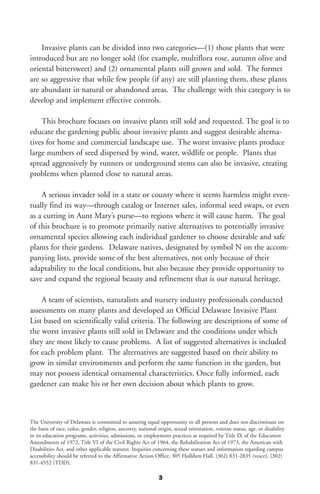 Invasive plants can be divided into two categories—(1) those plants that were
introduced but are no longer sold (for example, multiflora rose, autumn olive and
oriental bittersweet) and (2) ornamental plants still grown and sold. The former
are so aggressive that while few people (if any) are still planting them, these plants
are abundant in natural or abandoned areas. The challenge with this category is to
develop and implement effective controls.

    This brochure focuses on invasive plants still sold and requested. The goal is to
educate the gardening public about invasive plants and suggest desirable alterna-
tives for home and commercial landscape use. The worst invasive plants produce
large numbers of seed dispersed by wind, water, wildlife or people. Plants that
spread aggressively by runners or underground stems can also be invasive, creating
problems when planted close to natural areas.

    A serious invader sold in a state or county where it seems harmless might even-
tually find its way—through catalog or Internet sales, informal seed swaps, or even
as a cutting in Aunt Mary’s purse—to regions where it will cause harm. The goal
of this brochure is to promote primarily native alternatives to potentially invasive
ornamental species allowing each individual gardener to choose desirable and safe
plants for their gardens. Delaware natives, designated by symbol N on the accom-
panying lists, provide some of the best alternatives, not only because of their
adaptability to the local conditions, but also because they provide opportunity to
save and expand the regional beauty and refinement that is our natural heritage.

    A team of scientists, naturalists and nursery industry professionals conducted
assessments on many plants and developed an Official Delaware Invasive Plant
List based on scientifically valid criteria. The following are descriptions of some of
the worst invasive plants still sold in Delaware and the conditions under which
they are most likely to cause problems. A list of suggested alternatives is included
for each problem plant. The alternatives are suggested based on their ability to
grow in similar environments and perform the same function in the garden, but
may not possess identical ornamental characteristics. Once fully informed, each
gardener can make his or her own decision about which plants to grow.



The University of Delaware is committed to assuring equal opportunity to all persons and does not discriminate on
the basis of race, color, gender, religion, ancestry, national origin, sexual orientation, veteran status, age, or disability
in its education programs, activities, admissions, or employment practices as required by Title IX of the Education
Amendments of 1972, Title VI of the Civil Rights Act of 1964, the Rehabilitation Act of 1973, the American with
Disabilities Act, and other applicable statutes. Inquiries concerning these statues and information regarding campus
accessibility should be referred to the Affirmative Action Office, 305 Hullihen Hall, (302) 831-2835 (voice), (302)
831-4552 (TDD).

                                                               3
 