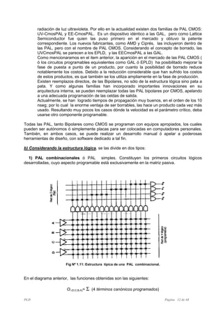 PLD Página 12 de 68
radiación de luz ultravioleta. Por ello en la actualidad existen dos familias de PAL CMOS:
UV-CmosPAL y EE-CmosPAL. Es un dispositivo idéntico a las GAL, pero como Lattice
Semiconductor fue quien las puso primero en el mercado y obtuvo la patente
correspondiente. Los nuevos fabricantes, como AMD y Ciprés, las incluyeron dentro de
las PAL, pero con el nombre de PAL CMOS. Considerando el concepto de borrado, las
UVCmosPAL se parecen a los EPLD, y las EECmosPAL a las GAL.
Como mencionaramos en el item anterior, la aparición en el mercado de las PAL CMOS (
ó los circuitos programables equivalentes como GAL ó EPLD) ha posibilitado mejorar la
fase de puesta a punto de un producto, por cuanto la posibilidad de borrado reduce
notablemente los costos. Debido a la reducción considerable que han sufrido los costos
de estos productos, es que también se los utiliza ampliamente en la fase de producción.
Existen reemplazos directos, de las Bipolares, no sólo de la estructura lógica sino pata a
pata. Y como algunas familias han incorporado importantes innovaciones en su
arquitectura interna, se pueden reemplazar todas las PAL bipolares por CMOS, apelando
a una adecuada programación de las celdas de salida.
Actualmente, se han logrado tiempos de propagación muy buenos, en el orden de los 10
nseg; por lo cual la enorme ventaja de ser borrables, las hace un producto cada vez más
usado. Resultando muy pocos los casos dónde la velocidad es el parámetro crítico, deba
usarse otro componente programable.
Todas las PAL, tanto Bipolares como CMOS se programan con equipos apropiados, los cuales
pueden ser autónomos ó simplemente placas para ser colocadas en computadores personales.
También, en ambos casos, se puede realizar un desarrollo manual ó apelar a poderosas
herramientas de diseño, con software dedicado a tal fin.
b) Considerando la estructura lógica, se las divide en dos tipos:
1) PAL combinacionales ó PAL simples. Constituyen los primeros circuitos lógicos
desarrolladas, cuyo aspecto programable está exclusivamente en la matriz pasiva.
Fig Nº 1.11: Estructura típica de una PAL combinacional.
En el diagrama anterior, las funciones obtenidas son las siguientes:
Oi (D;C;B;A)= Σ (4 términos canónicos programados)
 