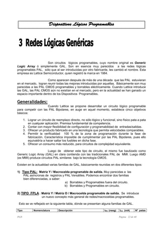 PLD Página 22 de 68
Son circuitos lógicos programables, cuyo nombre original es Generic
Logic Array ó simplemente GAL. Son en esencia muy parecidos a las redes lógicas
programables PAL, sólo que al ser introducidas por otro fabricante, les cambió el nombre. Esta
empresa es Lattice Semiconductor, quien registró la marca en 1984.
Como aparecen después de más de una década que las PAL estuvieran
en el mercado, logran reunir todas las mejoras introducidas por aquellas. Básicamente son muy
parecidas a las PAL CMOS programables y borrables eléctricamente. Cuando Lattice introduce
las GAL, las PAL CMOS aún no existían en el mercado, pero en la actualidad se han ganado un
espacio importante dentro de los Dispositivos Programables.
Generalidades:
Cuando Lattice se propone desarrollar un circuito lógico programable
para competir con las PAL Bipolares, en auge en aquel momento, establece cinco objetivos
básicos:
1. Lograr un circuito de reemplazo directo, no sólo lógico y funcional, sino físico pata a pata
en cualquier aplicación. Premisa fundamental de competencia.
2. Contar con mayor flexibilidad de configuración y programabilidad de entradas/salidas.
3. Ofrecer un producto fabricado en una tecnología que permita velocidades comparables.
4. Permitir la verificalidad 100 % de la zona de programación durante la fase de
fabricación. Característica imposible de cumplimentar por las PAL Bipolares, pues ello
equivaldría a hacer saltar los fusibles en dicha fase.
5. Ofrecer un consumo más reducido, para circuitos de complejidad equivalente.
Luego de obtener este tipo de circuito, el mismo fue bautizado como
Generic Logic Array (GAL) en clara contienda con las tradicionales PAL de MMI. Luego AMD
(ex MMI) produce circuitos PAL similares bajo la tecnología CMOS.
Existen en la actualidad varias familias de GAL, básicamente reunidas en dos diferentes tipos:
1) Tipo PAL: Matriz Y / Macrocelda programable de salida. Muy parecidas a las
PAL asíncronas de registros y PAL Versátiles. Podemos encontrar dos familias
bien diferenciadas, a saber:
a) Borrables y Programables fuera del circuito.
b) Borrables y Programables en circuito.
2) TIPO FPLA : Matriz Y / Matriz O / Macrocelda programable de salida. Se introduce
un nuevo concepto más general de redes/macroceldas programables.
Esto se ve reflejado en la siguiente tabla, dónde se presentan alguna familias de GAL.
Tipo Nomenclatura Descripción tPD (nseg) ICC (mA) Nº patas
 