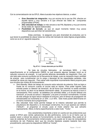 PLD Página 33 de 68
Con la comercialización de los EPLD, Altera buscaba tres objetivos básicos, a saber:
• Gran Densidad de integración, muy por encima de la que las PAL ofrecían en
aquella época y muy cercana a lo que ofrecían las redes de compuertas
programables (FPGA).
• Alta velocidad de trabajo, lo más cercana a las PAL Bipolares y muy por encima
de las redes de lógicas tradicionales.
• Posibilidad de borrado, ya que en aquel momento habían muy pocos
dispositivos que permitían tal característica.
Estas premisas, le aseguran una gran diversidad de productos; por lo
que tienen la posibilidad de atacar todos los nichos del mercado de redes lógicas programables,
como se ve en el siguiente esquema.
Fig. Nº 4.1: Campo abarcado por los EPLD.
Se trata de circuitos fabricados en tecnología MOS, y más
específicamente en la configuración CMOS; la cual presenta algunas ventajas como es el
reducido consumo de energía, lo cual permite altísimas densidades de integración. Pero, por
otro lado este consumo aumenta con la frecuencia de trabajo, pues es necesaria mayor cantidad
de energía para cumplimentar con la carga y descarga de las capacidades parásitas, más
cantidad de veces por segundo. Para salvar este importante inconveniente Altera propone para
sus circuitos dos modos de funcionamiento:
• Zero-Standby: Modo de trabajo de consumo extra reducido de potencia. Esto se logra a
través de no consumir cuando el circuito está en reposo. Para poder lograrlo cada
entrada posee un detector de transición, de tal forma que mientras no exista actividad
en la misma, es decir no se detecte información válida, el consumo se reduce a micro ó
nanoamperes. Pero cuando se establece una actividad válida, y el circuito detecta una
transición, el circuito se activa ó “despierta” y se pone a funcionar normalmente. A través
de este artilugio se logra reducir bastante el consumo; pero el tiempo de propagación de
entrada/salida se incrementa en un 30% a un 40%. Este modo puede determinarse en
el mismo momento de la programación.
• Alta velocidad: Este modo permite trabajar en la máxima velocidad que permite la
arquitectura del dispositivo y la tecnología constructiva. Es el que aparece por defecto
(“default”) al programar el circuito, pues al modo anterior hay que activarlo
expresamente. Altera, le llama específicamente a este modo “Turbo”.
Una característica importante a tener en cuenta son las protecciones que
posee el EPLD para ciertas aplicaciones de alta perfomance, como lo es el hecho que se
puedan sacar y colocar las placas en funcionamiento, es decir energizadas. Muy usado en el
caso de sistemas de funcionamiento ininterrumpido; como puede ser el caso de computadores
servidores de red. Podemos decir que los circuitos bipolares aceptan bastante bien este
procedimiento, pero para los dispositivos CMOS es “mortal”;
 