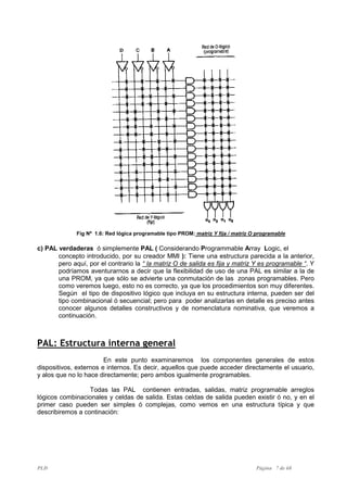PLD Página 7 de 68
Fig Nº 1.6: Red lógica programable tipo PROM: matriz Y fija / matriz O programable
c) PAL verdaderas ó simplemente PAL ( Considerando Programmable Array Logic, el
concepto introducido, por su creador MMI ): Tiene una estructura parecida a la anterior,
pero aquí, por el contrario la “ la matriz O de salida es fija y matriz Y es programable “. Y
podríamos aventurarnos a decir que la flexibilidad de uso de una PAL es similar a la de
una PROM, ya que sólo se advierte una conmutación de las zonas programables. Pero
como veremos luego, esto no es correcto, ya que los procedimientos son muy diferentes.
Según el tipo de dispositivo lógico que incluya en su estructura interna, pueden ser del
tipo combinacional ó secuencial; pero para poder analizarlas en detalle es preciso antes
conocer algunos detalles constructivos y de nomenclatura nominativa, que veremos a
continuación.
PAL: Estructura interna general
En este punto examinaremos los componentes generales de estos
dispositivos, externos e internos. Es decir, aquellos que puede acceder directamente el usuario,
y alos que no lo hace directamente; pero ambos igualmente programables.
Todas las PAL contienen entradas, salidas, matriz programable arreglos
lógicos combinacionales y celdas de salida. Estas celdas de salida pueden existir ó no, y en el
primer caso pueden ser simples ó complejas, como vemos en una estructura típica y que
describiremos a continación:
 