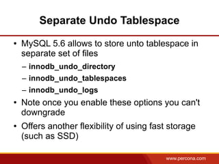 Separate Undo Tablespace
●   MySQL 5.6 allows to store unto tablespace in
    separate set of files
    – innodb_undo_directory
    – innodb_undo_tablespaces
    – innodb_undo_logs
●   Note once you enable these options you can't
    downgrade
●   Offers another flexibility of using fast storage
    (such as SSD)

                                           www.percona.com
 