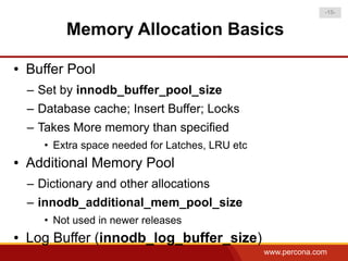 -15-


           Memory Allocation Basics

●   Buffer Pool
    – Set by innodb_buffer_pool_size
    – Database cache; Insert Buffer; Locks
    – Takes More memory than specified
       • Extra space needed for Latches, LRU etc
●   Additional Memory Pool
    – Dictionary and other allocations
    – innodb_additional_mem_pool_size
       • Not used in newer releases
●   Log Buffer (innodb_log_buffer_size)
                                                   www.percona.com
 
