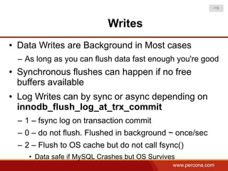 -18-



                              Writes
●   Data Writes are Background in Most cases
    – As long as you can flush data fast enough you're good
●   Synchronous flushes can happen if no free
    buffers available
●   Log Writes can by sync or async depending on
    innodb_flush_log_at_trx_commit
    – 1 – fsync log on transaction commit
    – 0 – do not flush. Flushed in background ~ once/sec
    – 2 – Flush to OS cache but do not call fsync()
       • Data safe if MySQL Crashes but OS Survives
                                                  www.percona.com
 