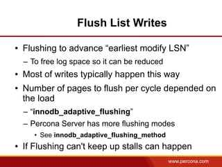 Flush List Writes

●   Flushing to advance “earliest modify LSN”
    – To free log space so it can be reduced
●   Most of writes typically happen this way
●   Number of pages to flush per cycle depended on
    the load
    – “innodb_adaptive_flushing”
    – Percona Server has more flushing modes
       • See innodb_adaptive_flushing_method
●   If Flushing can't keep up stalls can happen
                                               www.percona.com
 