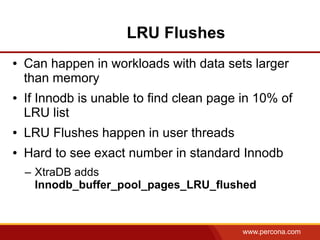 LRU Flushes
●   Can happen in workloads with data sets larger
    than memory
●   If Innodb is unable to find clean page in 10% of
    LRU list
●   LRU Flushes happen in user threads
●   Hard to see exact number in standard Innodb
    – XtraDB adds
      Innodb_buffer_pool_pages_LRU_flushed



                                           www.percona.com
 