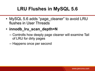 LRU Flushes in MySQL 5.6
●   MySQL 5.6 adds “page_cleaner” to avoid LRU
    flushes in User Threads
●   innodb_lru_scan_depth=N
    – Controlls how deeply page cleaner will examine Tail
      of LRU for dirty pages
    – Happens once per second




                                             www.percona.com
 