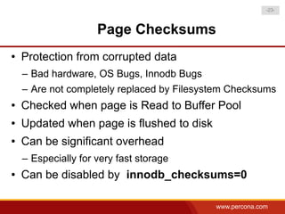 -23-



                     Page Checksums
●   Protection from corrupted data
    – Bad hardware, OS Bugs, Innodb Bugs
    – Are not completely replaced by Filesystem Checksums
●   Checked when page is Read to Buffer Pool
●   Updated when page is flushed to disk
●   Can be significant overhead
    – Especially for very fast storage
●   Can be disabled by innodb_checksums=0

                                            www.percona.com
 
