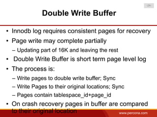 -24-


                Double Write Buffer

●   Innodb log requires consistent pages for recovery
●   Page write may complete partially
    – Updating part of 16K and leaving the rest
●   Double Write Buffer is short term page level log
●   The process is:
    – Write pages to double write buffer; Sync
    – Write Pages to their original locations; Sync
    – Pages contain tablespace_id+page_id
●   On crash recovery pages in buffer are compared
    to their original location            www.percona.com
 