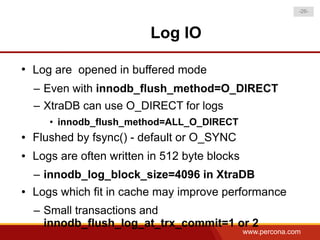 -26-



                           Log IO

●
    Log are opened in buffered mode
    – Even with innodb_flush_method=O_DIRECT
    – XtraDB can use O_DIRECT for logs
       • innodb_flush_method=ALL_O_DIRECT
●   Flushed by fsync() - default or O_SYNC
●   Logs are often written in 512 byte blocks
    – innodb_log_block_size=4096 in XtraDB
●   Logs which fit in cache may improve performance
    – Small transactions and
      innodb_flush_log_at_trx_commit=1 or 2
                                                www.percona.com
 