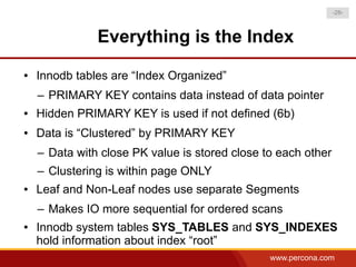 -28-



               Everything is the Index
●   Innodb tables are “Index Organized”
    – PRIMARY KEY contains data instead of data pointer
●   Hidden PRIMARY KEY is used if not defined (6b)
●   Data is “Clustered” by PRIMARY KEY
    – Data with close PK value is stored close to each other
    – Clustering is within page ONLY
●   Leaf and Non-Leaf nodes use separate Segments
    – Makes IO more sequential for ordered scans
●   Innodb system tables SYS_TABLES and SYS_INDEXES
    hold information about index “root”
                                                www.percona.com
 