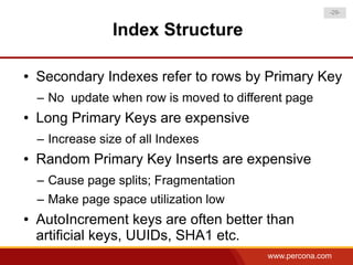 -29-


                 Index Structure

●   Secondary Indexes refer to rows by Primary Key
    – No update when row is moved to different page
●   Long Primary Keys are expensive
    – Increase size of all Indexes
●   Random Primary Key Inserts are expensive
    – Cause page splits; Fragmentation
    – Make page space utilization low
●   AutoIncrement keys are often better than
    artificial keys, UUIDs, SHA1 etc.
                                           www.percona.com
 