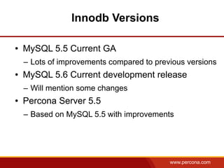 Innodb Versions

●   MySQL 5.5 Current GA
    – Lots of improvements compared to previous versions
●   MySQL 5.6 Current development release
    – Will mention some changes
●   Percona Server 5.5
    – Based on MySQL 5.5 with improvements




                                           www.percona.com
 