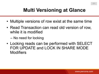 -31-



            Multi Versioning at Glance

●   Multiple versions of row exist at the same time
●   Read Transaction can read old version of row,
    while it is modified
    – No need for locking
●   Locking reads can be performed with SELECT
    FOR UPDATE and LOCK IN SHARE MODE
    Modifiers



                                         www.percona.com
 
