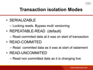 -32-



          Transaction isolation Modes

●   SERIALIZABLE
    – Locking reads. Bypass multi versioning
●   REPEATABLE-READ (default)
    – Read commited data at it was on start of transaction
●   READ-COMMITED
    – Read commited data as it was at start of statement
●   READ-UNCOMMITED
    – Read non committed data as it is changing live

                                               www.percona.com
 