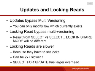 -33-



          Updates and Locking Reads

●   Updates bypass Multi Versioning
    – You can only modify row which currently exists
●   Locking Read bypass multi-versioning
    – Result from SELECT vs SELECT .. LOCK IN SHARE
      MODE will be different
●   Locking Reads are slower
    – Because they have to set locks
    – Can be 2x+ slower !
    – SELECT FOR UPDATE has larger overhead
                                             www.percona.com
 