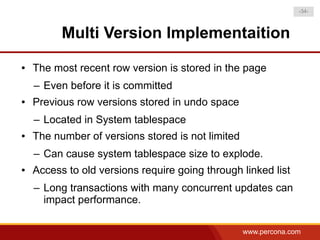 -34-



          Multi Version Implementaition
●   The most recent row version is stored in the page
    – Even before it is committed
●   Previous row versions stored in undo space
    – Located in System tablespace
●   The number of versions stored is not limited
    – Can cause system tablespace size to explode.
●   Access to old versions require going through linked list
    – Long transactions with many concurrent updates can
      impact performance.

                                                   www.percona.com
 