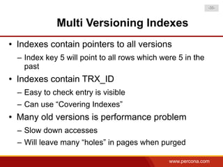 -35-



               Multi Versioning Indexes
●   Indexes contain pointers to all versions
    – Index key 5 will point to all rows which were 5 in the
      past
●   Indexes contain TRX_ID
    – Easy to check entry is visible
    – Can use “Covering Indexes”
●   Many old versions is performance problem
    – Slow down accesses
    – Will leave many “holes” in pages when purged

                                                 www.percona.com
 