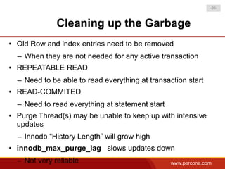 -36-



                Cleaning up the Garbage
●   Old Row and index entries need to be removed
    – When they are not needed for any active transaction
●   REPEATABLE READ
    – Need to be able to read everything at transaction start
●   READ-COMMITED
    – Need to read everything at statement start
●   Purge Thread(s) may be unable to keep up with intensive
    updates
    – Innodb “History Length” will grow high
●   innodb_max_purge_lag slows updates down
    – Not very reliable                            www.percona.com
 