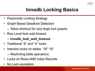 -38-



                  Innodb Locking Basics
●   Pessimistic Locking Strategy
●   Graph Based Deadlock Detection
    – Takes shortcut for very large lock graphs
●   Row Level lock wait timeout
    – innodb_lock_wait_timeout
●   Traditional “S” and “X” locks
●   Intention locks on tables “IS” “IX”
    – Restricting table operations
●   Locks on Rows AND Index Records
●   No Lock escalation
                                                  www.percona.com
 