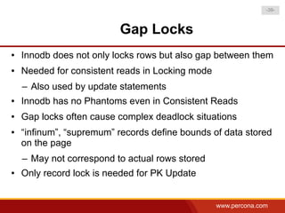 -39-



                          Gap Locks
●   Innodb does not only locks rows but also gap between them
●   Needed for consistent reads in Locking mode
    – Also used by update statements
●   Innodb has no Phantoms even in Consistent Reads
●   Gap locks often cause complex deadlock situations
●   “infinum”, “supremum” records define bounds of data stored
    on the page
    – May not correspond to actual rows stored
●   Only record lock is needed for PK Update


                                                  www.percona.com
 