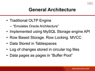 -4-



                General Architecture

●   Traditional OLTP Engine
    – “Emulates Oracle Architecture”
●   Implemented using MySQL Storage engine API
●   Row Based Storage. Row Locking. MVCC
●   Data Stored in Tablespaces
●   Log of changes stored in circular log files
●   Data pages as pages in “Buffer Pool”


                                          www.percona.com
 