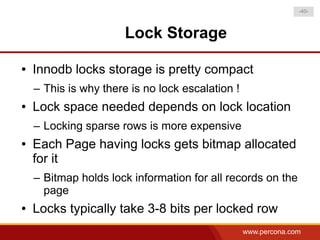 -40-



                       Lock Storage

●   Innodb locks storage is pretty compact
    – This is why there is no lock escalation !
●   Lock space needed depends on lock location
    – Locking sparse rows is more expensive
●   Each Page having locks gets bitmap allocated
    for it
    – Bitmap holds lock information for all records on the
      page
●   Locks typically take 3-8 bits per locked row
                                                  www.percona.com
 