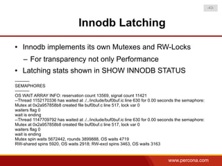 -43-



                                Innodb Latching
●   Innodb implements its own Mutexes and RW-Locks
    – For transparency not only Performance
●   Latching stats shown in SHOW INNODB STATUS
----------
SEMAPHORES
----------
OS WAIT ARRAY INFO: reservation count 13569, signal count 11421
--Thread 1152170336 has waited at ./../include/buf0buf.ic line 630 for 0.00 seconds the semaphore:
Mutex at 0x2a957858b8 created file buf0buf.c line 517, lock var 0
waiters flag 0
wait is ending
--Thread 1147709792 has waited at ./../include/buf0buf.ic line 630 for 0.00 seconds the semaphore:
Mutex at 0x2a957858b8 created file buf0buf.c line 517, lock var 0
waiters flag 0
wait is ending
Mutex spin waits 5672442, rounds 3899888, OS waits 4719
RW-shared spins 5920, OS waits 2918; RW-excl spins 3463, OS waits 3163


                                                                               www.percona.com
 