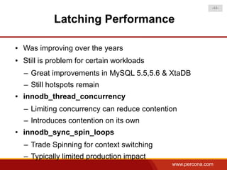 -44-


             Latching Performance

●   Was improving over the years
●   Still is problem for certain workloads
    – Great improvements in MySQL 5.5,5.6 & XtaDB
    – Still hotspots remain
●   innodb_thread_concurrency
    – Limiting concurrency can reduce contention
    – Introduces contention on its own
●   innodb_sync_spin_loops
    – Trade Spinning for context switching
    – Typically limited production impact
                                              www.percona.com
 