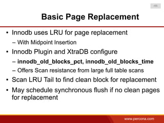 -46-



               Basic Page Replacement
●   Innodb uses LRU for page replacement
    – With Midpoint Insertion
●   Innodb Plugin and XtraDB configure
    – innodb_old_blocks_pct, innodb_old_blocks_time
    – Offers Scan resistance from large full table scans
●   Scan LRU Tail to find clean block for replacement
●   May schedule synchronous flush if no clean pages
    for replacement


                                                www.percona.com
 