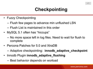 -47-



                         Checkpointing
●   Fuzzy Checkpointing
    – Flush few pages to advance min unflushed LSN
    – Flush List is maintained in this order
●   MySQL 5.1 often has “hiccups”
    – No more space left in log files. Need to wait for flush to
      complete
●   Percona Patches for 5.0 and XtraDB
    – Adaptive checkpointing: innodb_adaptive_checkpoint
●   Innodb Plugin innodb_adaptive_flushing
    – Best behavior depends on worload
                                                    www.percona.com
 