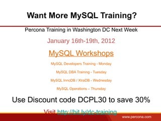 Want More MySQL Training?
   Percona Training in Washington DC Next Week

           January 16th-19th, 2012

            MySQL Workshops
             MySQL Developers Training - Monday

               MySQL DBA Training - Tuesday

            MySQL InnoDB / XtraDB - Wednesday

                MySQL Operations – Thursday


Use Discount code DCPL30 to save 30%
          Visit http://bit.ly/dc-training
                                                  www.percona.com
 