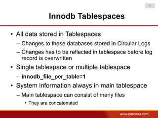 -6-



                 Innodb Tablespaces

●   All data stored in Tablespaces
    – Changes to these databases stored in Circular Logs
    – Changes has to be reflected in tablespace before log
      record is overwritten
●   Single tablespace or multiple tablespace
    – innodb_file_per_table=1
●   System information always in main tablespace
    – Main tablespace can consist of many files
       • They are concatenated

                                             www.percona.com
 