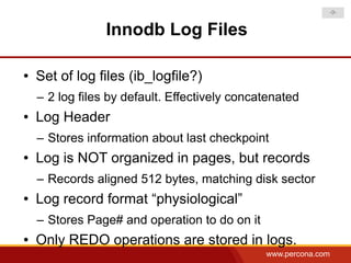 -9-


                 Innodb Log Files

●   Set of log files (ib_logfile?)
    – 2 log files by default. Effectively concatenated
●   Log Header
    – Stores information about last checkpoint
●   Log is NOT organized in pages, but records
    – Records aligned 512 bytes, matching disk sector
●   Log record format “physiological”
    – Stores Page# and operation to do on it
●   Only REDO operations are stored in logs.
                                               www.percona.com
 